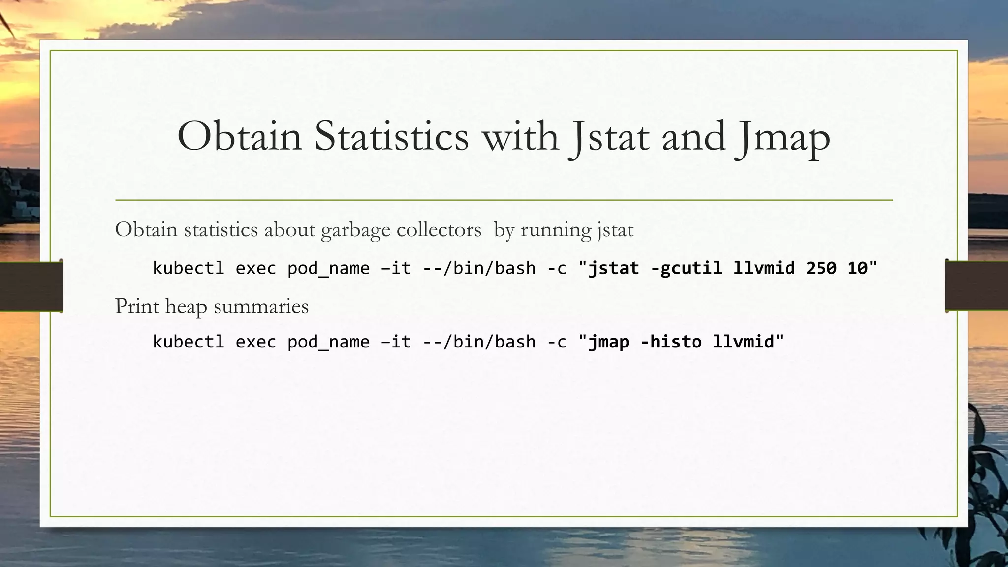 Obtain Statistics with Jstat and Jmap
Obtain statistics about garbage collectors by running jstat
kubectl exec pod_name –it --/bin/bash -c "jstat -gcutil llvmid 250 10"
Print heap summaries
kubectl exec pod_name –it --/bin/bash -c "jmap -histo llvmid"
 