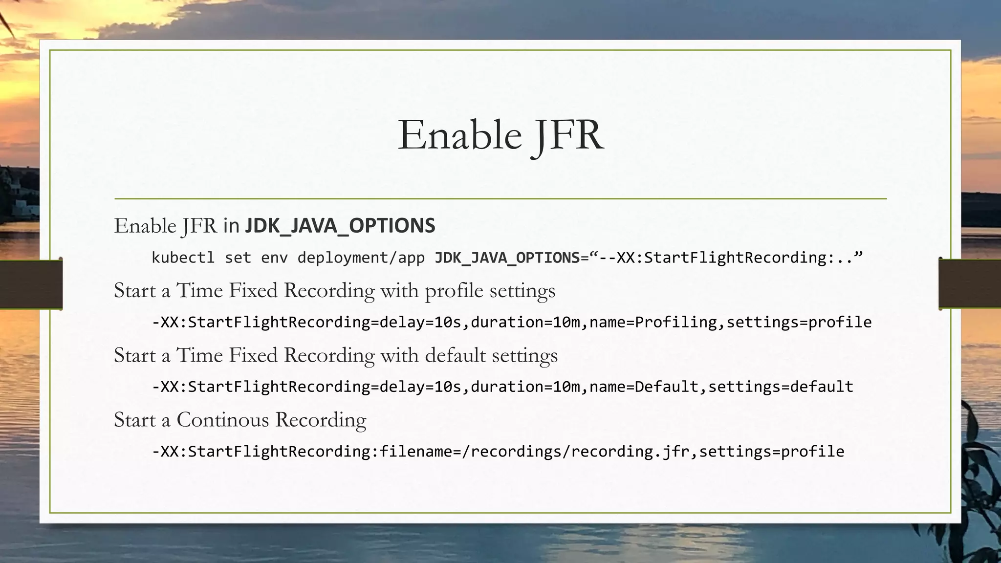 Enable JFR
Enable JFR in JDK_JAVA_OPTIONS
kubectl set env deployment/app JDK_JAVA_OPTIONS=“--XX:StartFlightRecording:..”
Start a Time Fixed Recording with profile settings
-XX:StartFlightRecording=delay=10s,duration=10m,name=Profiling,settings=profile
Start a Time Fixed Recording with default settings
-XX:StartFlightRecording=delay=10s,duration=10m,name=Default,settings=default
Start a Continous Recording
-XX:StartFlightRecording:filename=/recordings/recording.jfr,settings=profile
 