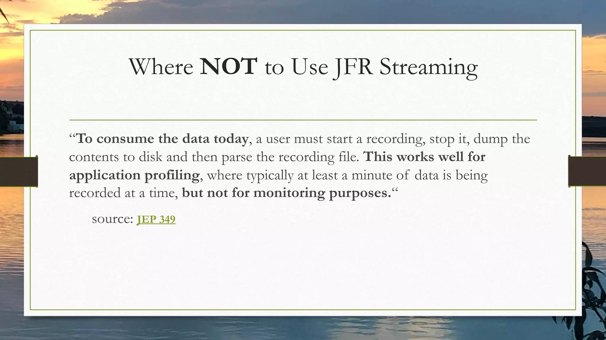 Where NOT to Use JFR Streaming
“To consume the data today, a user must start a recording, stop it, dump the
contents to disk and then parse the recording file. This works well for
application profiling, where typically at least a minute of data is being
recorded at a time, but not for monitoring purposes.“
source: JEP 349
 