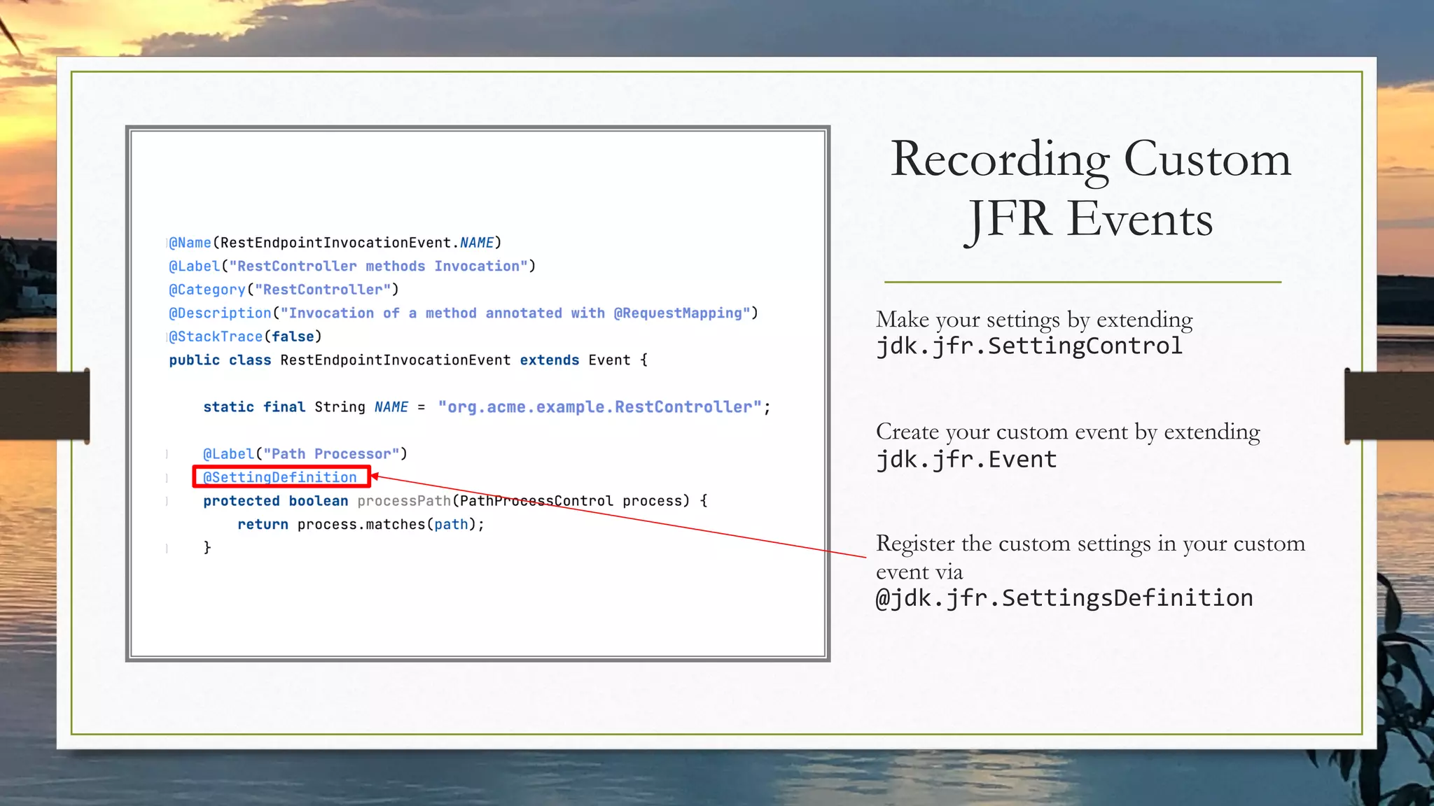 Recording Custom
JFR Events
Make your settings by extending
jdk.jfr.SettingControl
Create your custom event by extending
jdk.jfr.Event
Register the custom settings in your custom
event via
@jdk.jfr.SettingsDefinition
 