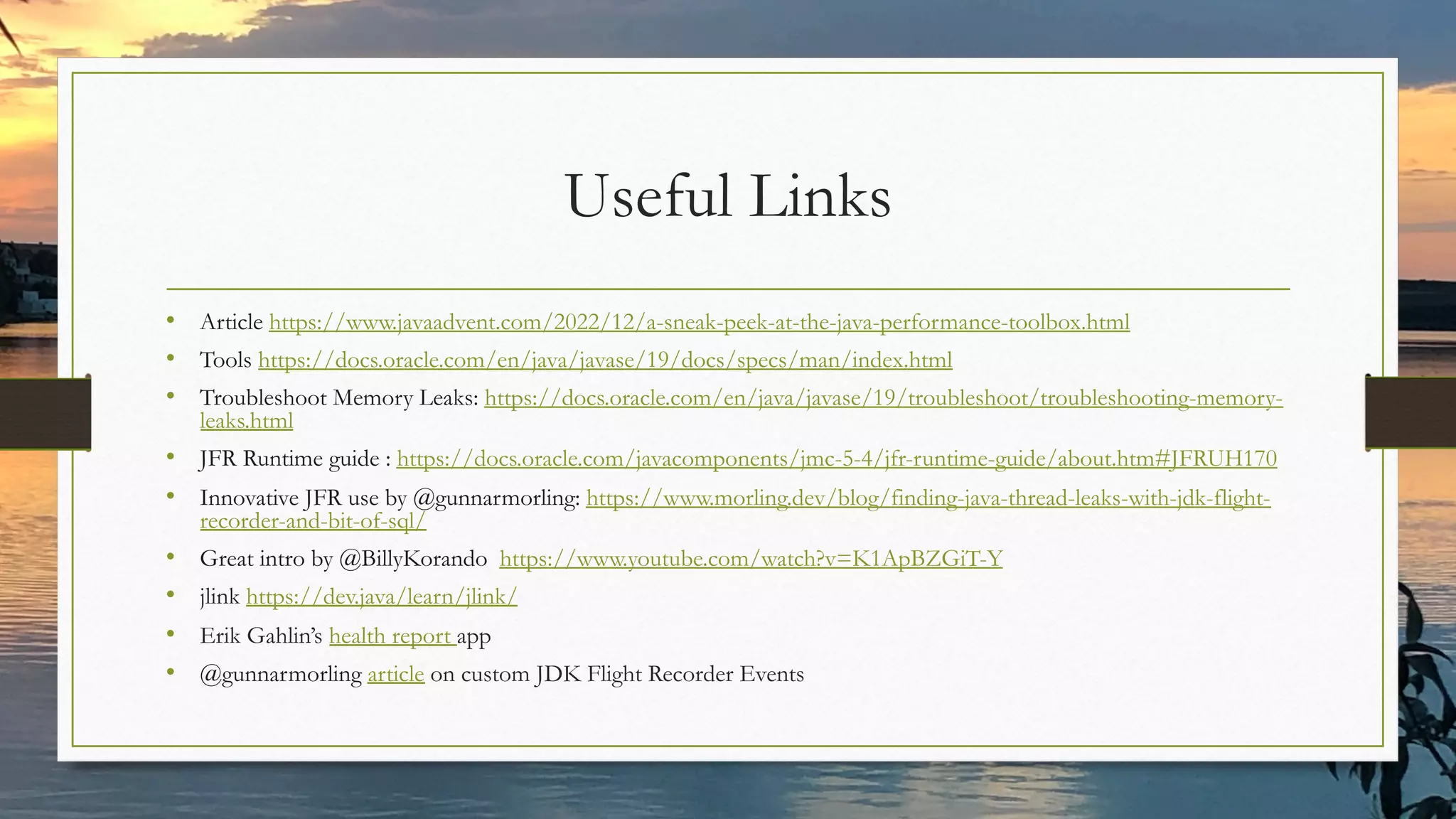 Useful Links
• Article https://www.javaadvent.com/2022/12/a-sneak-peek-at-the-java-performance-toolbox.html
• Tools https://docs.oracle.com/en/java/javase/19/docs/specs/man/index.html
• Troubleshoot Memory Leaks: https://docs.oracle.com/en/java/javase/19/troubleshoot/troubleshooting-memory-
leaks.html
• JFR Runtime guide : https://docs.oracle.com/javacomponents/jmc-5-4/jfr-runtime-guide/about.htm#JFRUH170
• Innovative JFR use by @gunnarmorling: https://www.morling.dev/blog/finding-java-thread-leaks-with-jdk-flight-
recorder-and-bit-of-sql/
• Great intro by @BillyKorando https://www.youtube.com/watch?v=K1ApBZGiT-Y
• jlink https://dev.java/learn/jlink/
• Erik Gahlin’s health report app
• @gunnarmorling article on custom JDK Flight Recorder Events
 