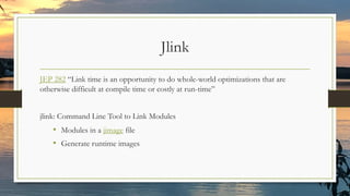 Jlink
JEP 282 “Link time is an opportunity to do whole-world optimizations that are
otherwise difficult at compile time or costly at run-time”
jlink: Command Line Tool to Link Modules
• Modules in a jimage file
• Generate runtime images
 
