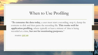 When to Use Profiling
“To consume the data today, a user must start a recording, stop it, dump the
contents to disk and then parse the recording file. This works well for
application profiling, where typically at least a minute of data is being
recorded at a time, but not for monitoring purposes.“
source: JEP 349
 