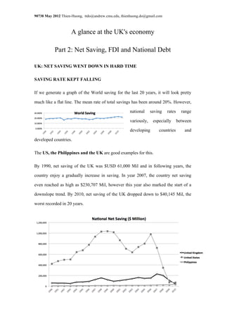 90738 May 2012 Thien-Huong, ttdo@andrew.cmu.edu, thienhuong.do@gmail.com



                    A glance at the UK's economy

           Part 2: Net Saving, FDI and National Debt

UK: NET SAVING WENT DOWN IN HARD TIME

SAVING RATE KEPT FALLING

If we generate a graph of the World saving for the last 20 years, it will look pretty

much like a flat line. The mean rate of total savings has been around 20%. However,

                                                     national     saving   rates     range

                                                     variously,    especially      between

                                                     developing       countries       and

developed countries.

The US, the Philippines and the UK are good examples for this.

By 1990, net saving of the UK was $USD 61,000 Mil and in following years, the

country enjoy a gradually increase in saving. In year 2007, the country net saving

even reached as high as $230,707 Mil, however this year also marked the start of a

downslope trend. By 2010, net saving of the UK dropped down to $40,145 Mil, the

worst recorded in 20 years.
 