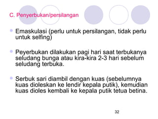 C. Penyerbukan/persilangan
 Emaskulasi

(perlu untuk persilangan, tidak perlu
untuk selfing)

 Peyerbukan

dilakukan pagi hari saat terbukanya
seludang bunga atau kira-kira 2-3 hari sebelum
seludang terbuka.

 Serbuk

sari diambil dengan kuas (sebelumnya
kuas dioleskan ke lendir kepala putik), kemudian
kuas dioles kembali ke kepala putik tetua betina.

32

 