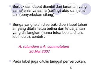  Serbuk

sari dapat diambil dari tanaman yang
sama/jenisnya sama (selfing) atau dari jenis
lain (penyerbukan silang)

 Bunga

yang telah diserbuki diberi label tahan
air yang ditulis tetua betina dan tetua jantan
yang disilangkan (nama tetua betina ditulis
lebih dulu), contoh :
A. rotundum x A. commutatum
20 Mei 2007

 Pada

label juga ditulis tanggal penyerbukan.
33

 