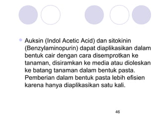  Auksin

(Indol Acetic Acid) dan sitokinin
(Benzylaminopurin) dapat diaplikasikan dalam
bentuk cair dengan cara disemprotkan ke
tanaman, disiramkan ke media atau dioleskan
ke batang tanaman dalam bentuk pasta.
Pemberian dalam bentuk pasta lebih efisien
karena hanya diaplikasikan satu kali.

46

 