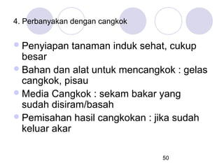4. Perbanyakan dengan cangkok

 Penyiapan

tanaman induk sehat, cukup

besar
 Bahan dan alat untuk mencangkok : gelas
cangkok, pisau
 Media Cangkok : sekam bakar yang
sudah disiram/basah
 Pemisahan hasil cangkokan : jika sudah
keluar akar
50

 