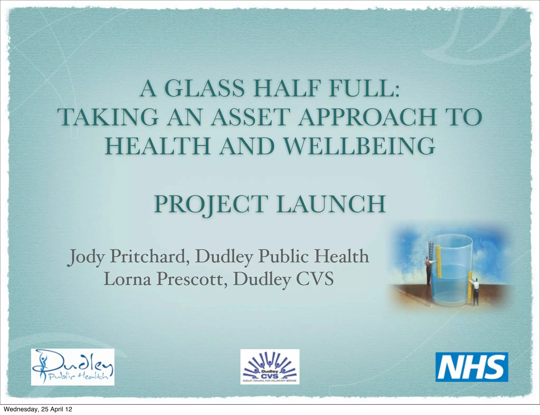 A GLASS HALF FULL:
                 TAKING AN ASSET APPROACH TO
                    HEALTH AND WELLBEING

                               PROJECT LAUNCH
                     Jody Pritchard, Dudley Public Health
                         Lorna Prescott, Dudley CVS




Wednesday, 25 April 12
 