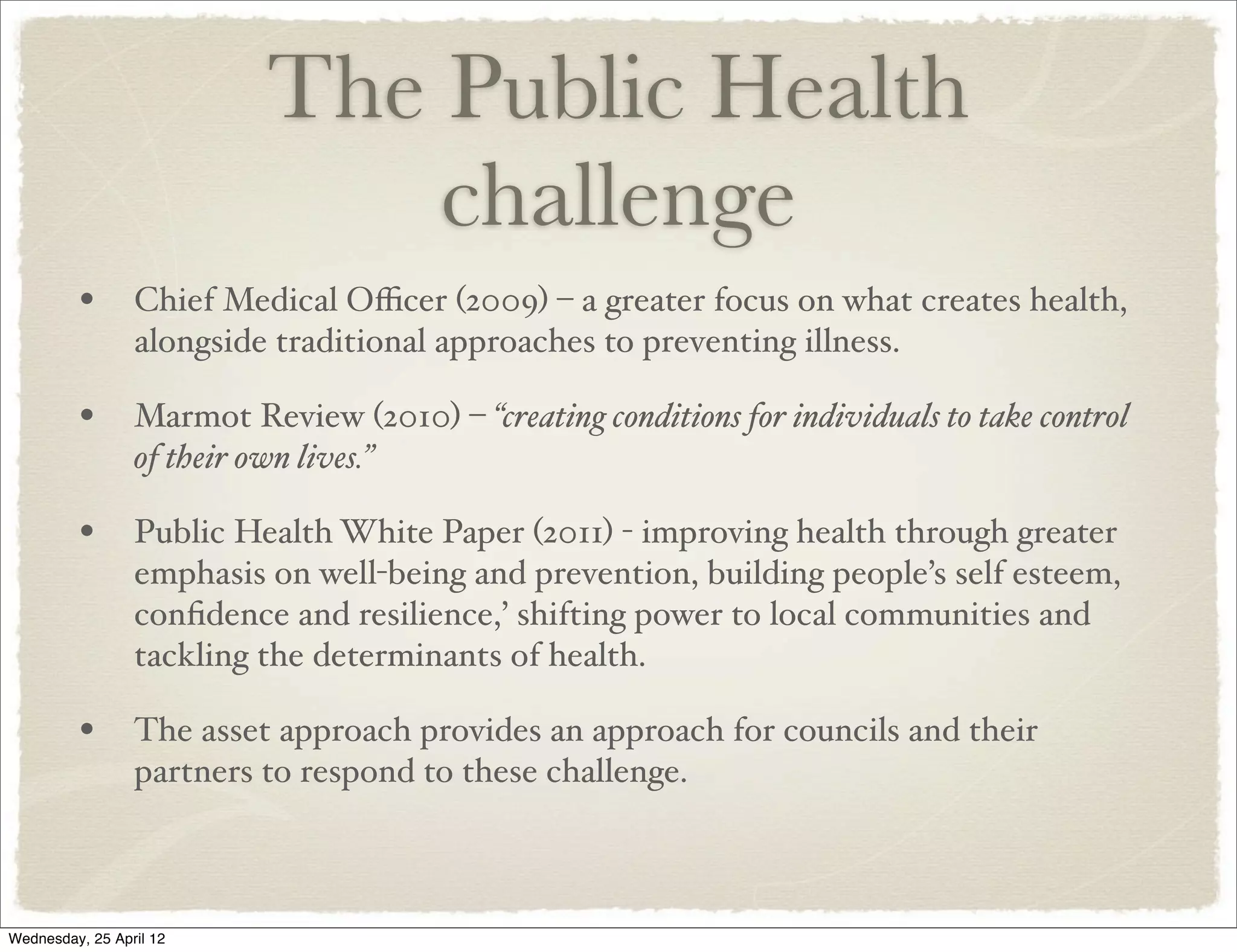 The Public Health
                                challenge
         • Chief Medical Oﬃcer (2009) – a greater focus on what creates health,
                 alongside traditional approaches to preventing illness.

         • Marmot Review (2010) – “creating conditions for individuals to take control
                 of their own lives.”

         • Public Health White Paper (2011) - improving health through greater
                 emphasis on well-being and prevention, building people’s self esteem,
                 conﬁdence and resilience,’ shifting power to local communities and
                 tackling the determinants of health.

         • The asset approach provides an approach for councils and their
                 partners to respond to these challenge.



Wednesday, 25 April 12
 