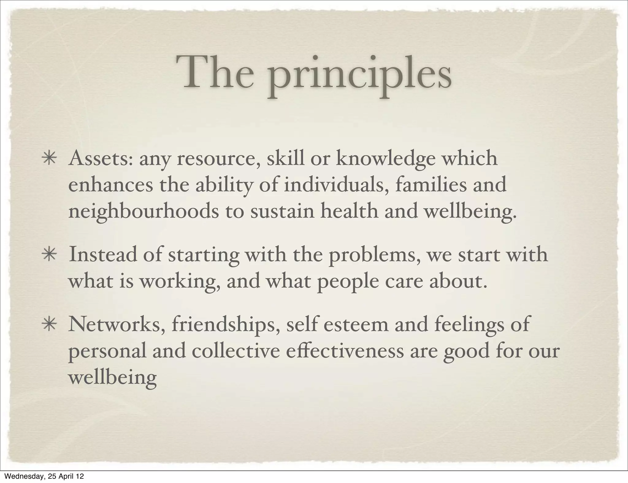 The principles
                 Assets: any resource, skill or knowledge which
                 enhances the ability of individuals, families and
                 neighbourhoods to sustain health and wellbeing.
                 Instead of starting with the problems, we start with
                 what is working, and what people care about.
                 Networks, friendships, self esteem and feelings of
                 personal and collective eﬀectiveness are good for our
                 wellbeing



Wednesday, 25 April 12
 