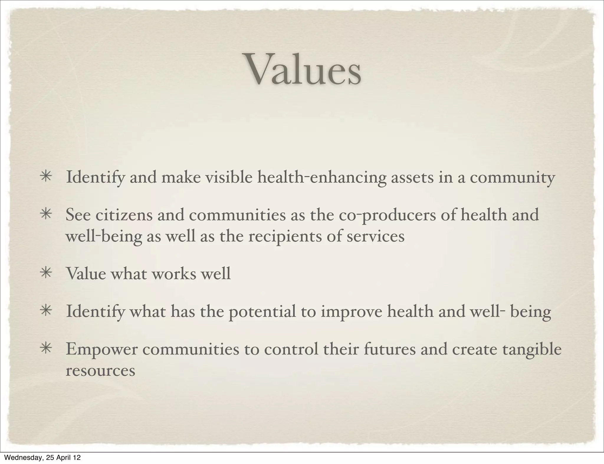 Values

                 Identify and make visible health-enhancing assets in a community

                 See citizens and communities as the co-producers of health and
                 well-being as well as the recipients of services

                 Value what works well

                 Identify what has the potential to improve health and well- being

                 Empower communities to control their futures and create tangible
                 resources



Wednesday, 25 April 12
 