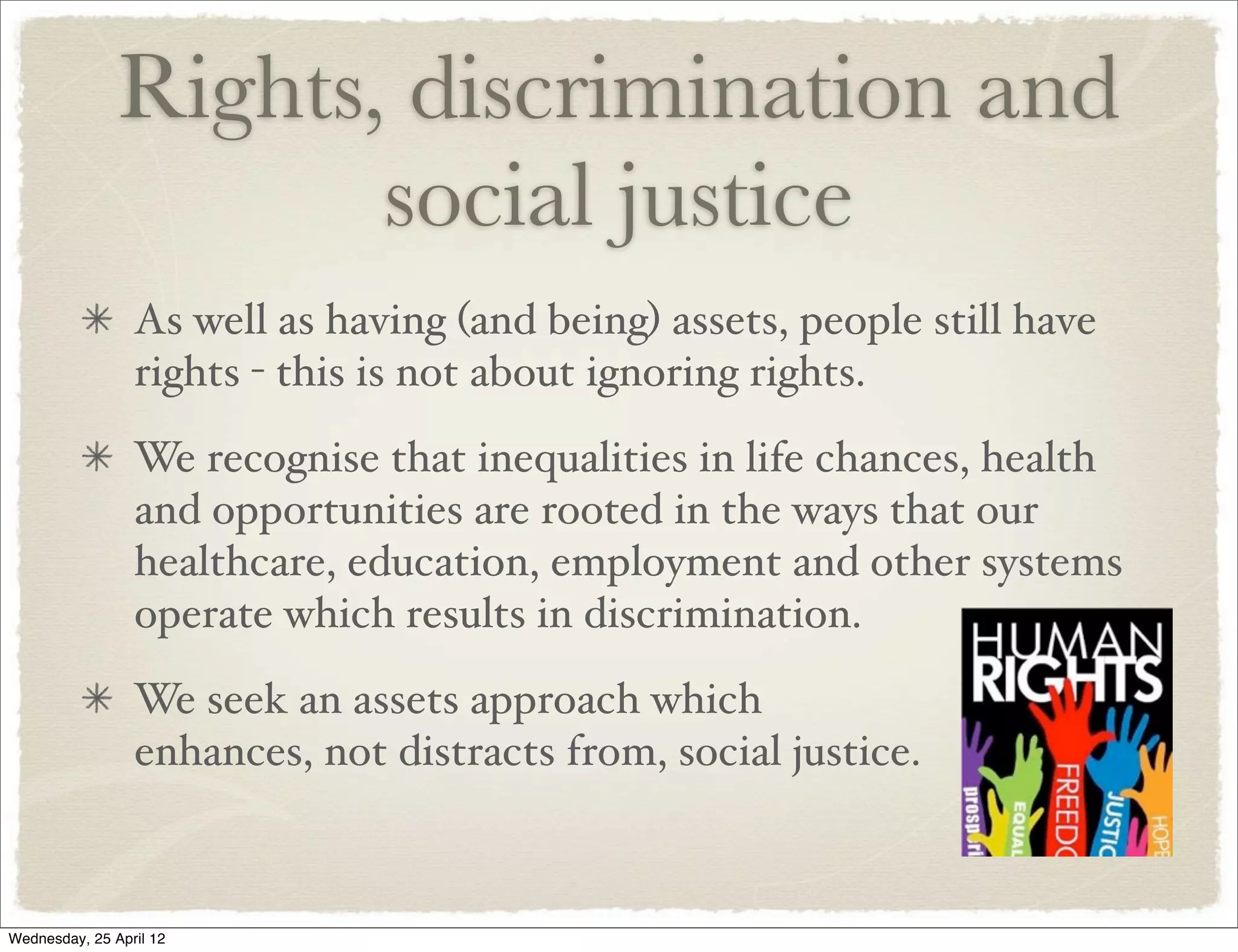 Rights, discrimination and
                      social justice
                 As well as having (and being) assets, people still have
                 rights - this is not about ignoring rights.
                 We recognise that inequalities in life chances, health
                 and opportunities are rooted in the ways that our
                 healthcare, education, employment and other systems
                 operate which results in discrimination.
                 We seek an assets approach which
                 enhances, not distracts from, social justice.



Wednesday, 25 April 12
 