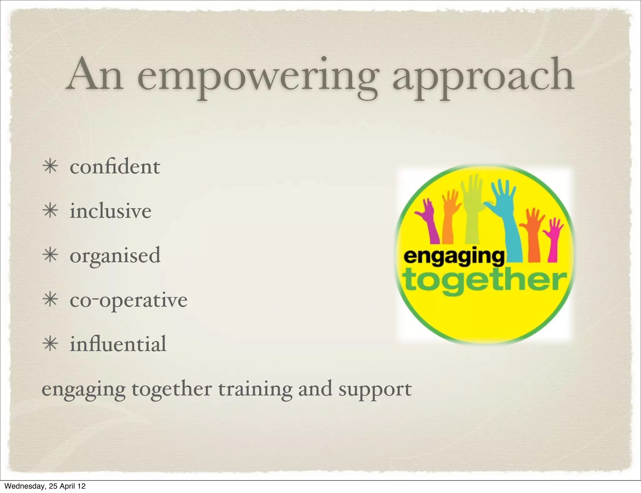 An empowering approach
                 conﬁdent
                 inclusive
                 organised
                 co-operative
                 inﬂuential
         engaging together training and support



Wednesday, 25 April 12
 