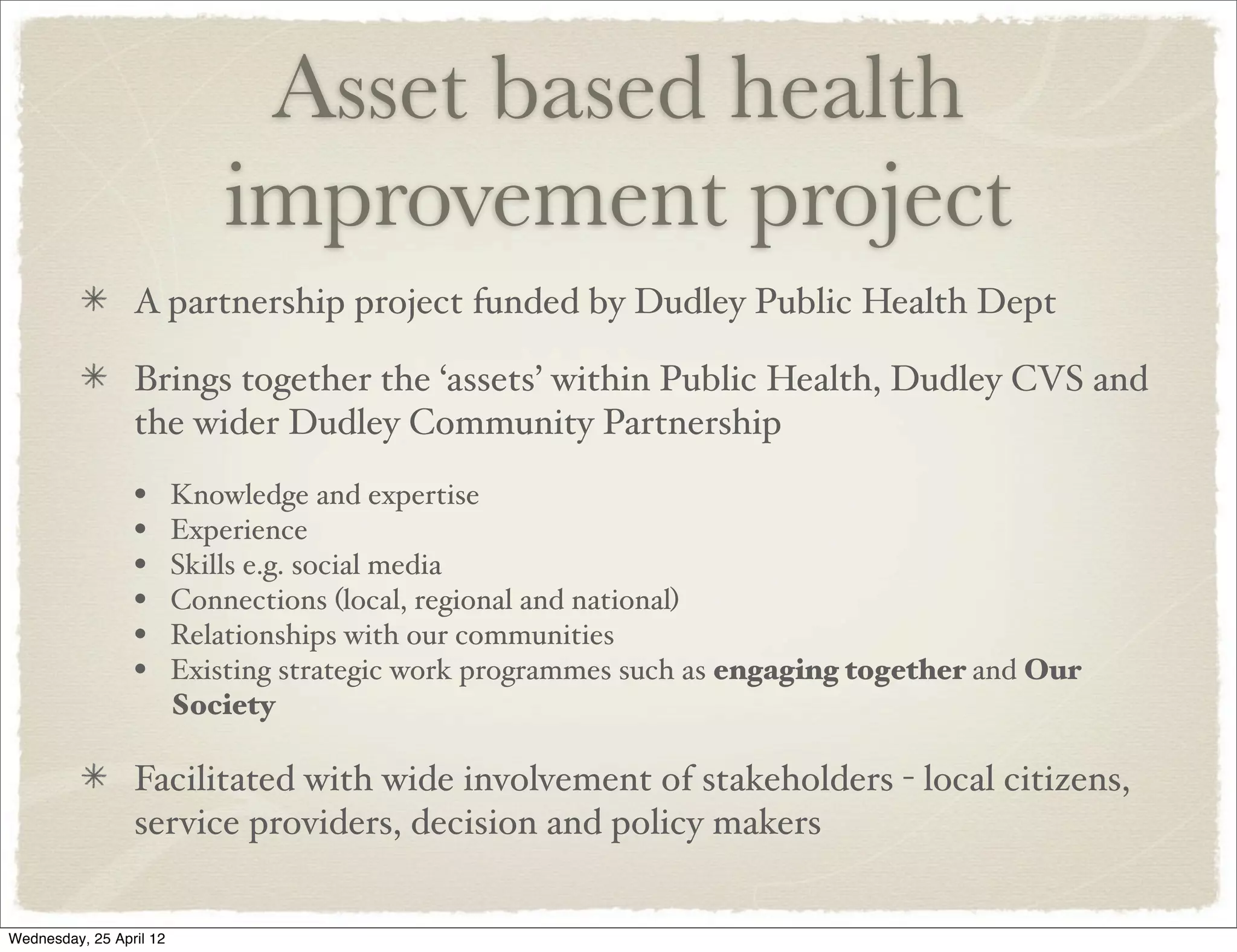 Asset based health
                             improvement project
                 A partnership project funded by Dudley Public Health Dept

                 Brings together the ‘assets’ within Public Health, Dudley CVS and
                 the wider Dudley Community Partnership
                 •       Knowledge and expertise
                 •       Experience
                 •       Skills e.g. social media
                 •       Connections (local, regional and national)
                 •       Relationships with our communities
                 •       Existing strategic work programmes such as engaging together and Our
                         Society

                 Facilitated with wide involvement of stakeholders - local citizens,
                 service providers, decision and policy makers


Wednesday, 25 April 12
 