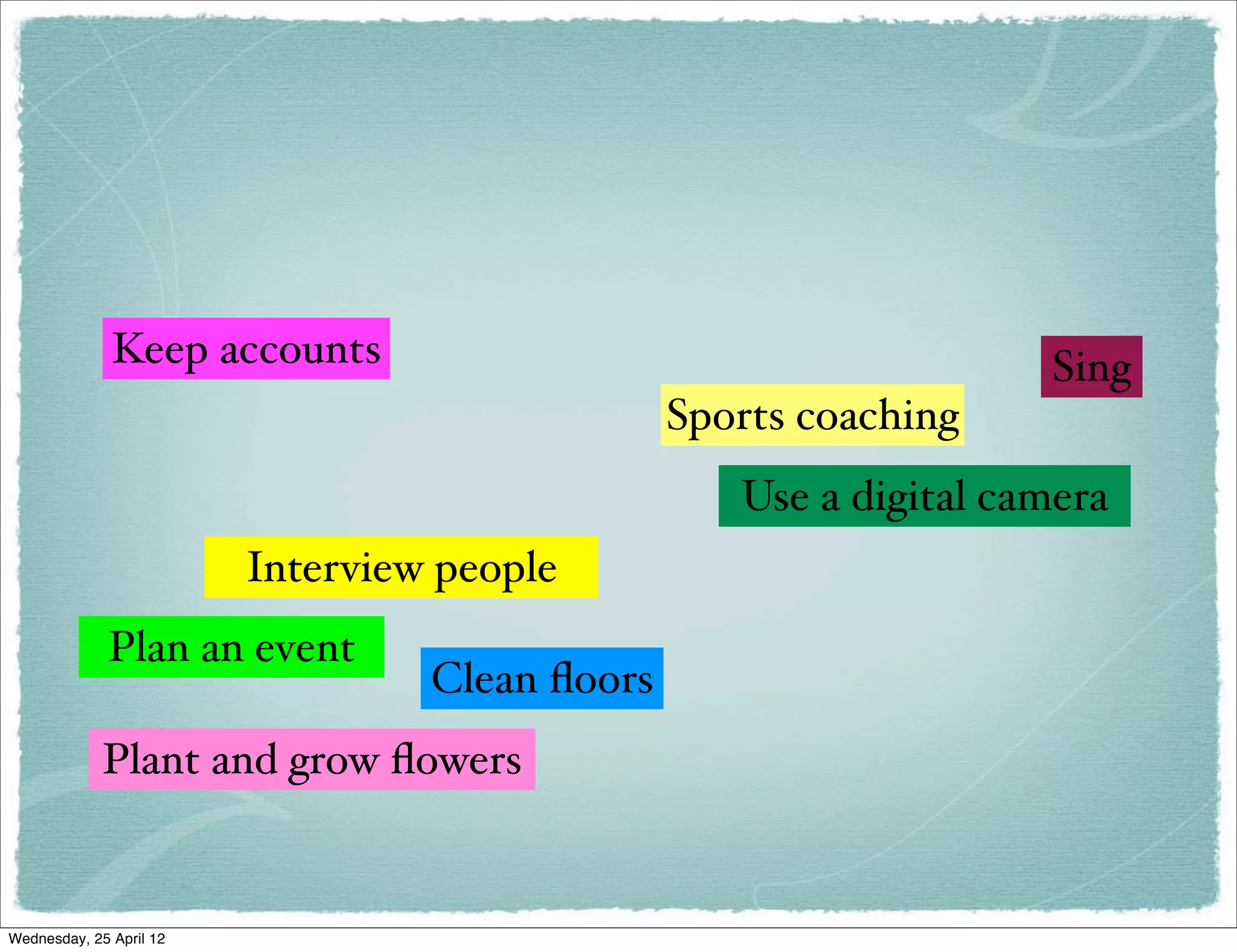 Keep accounts                                        Sing
                                                Sports coaching
                                                   Use a digital camera
                         Interview people
             Plan an event
                                  Clean ﬂoors
             Plant and grow ﬂowers


Wednesday, 25 April 12
 
