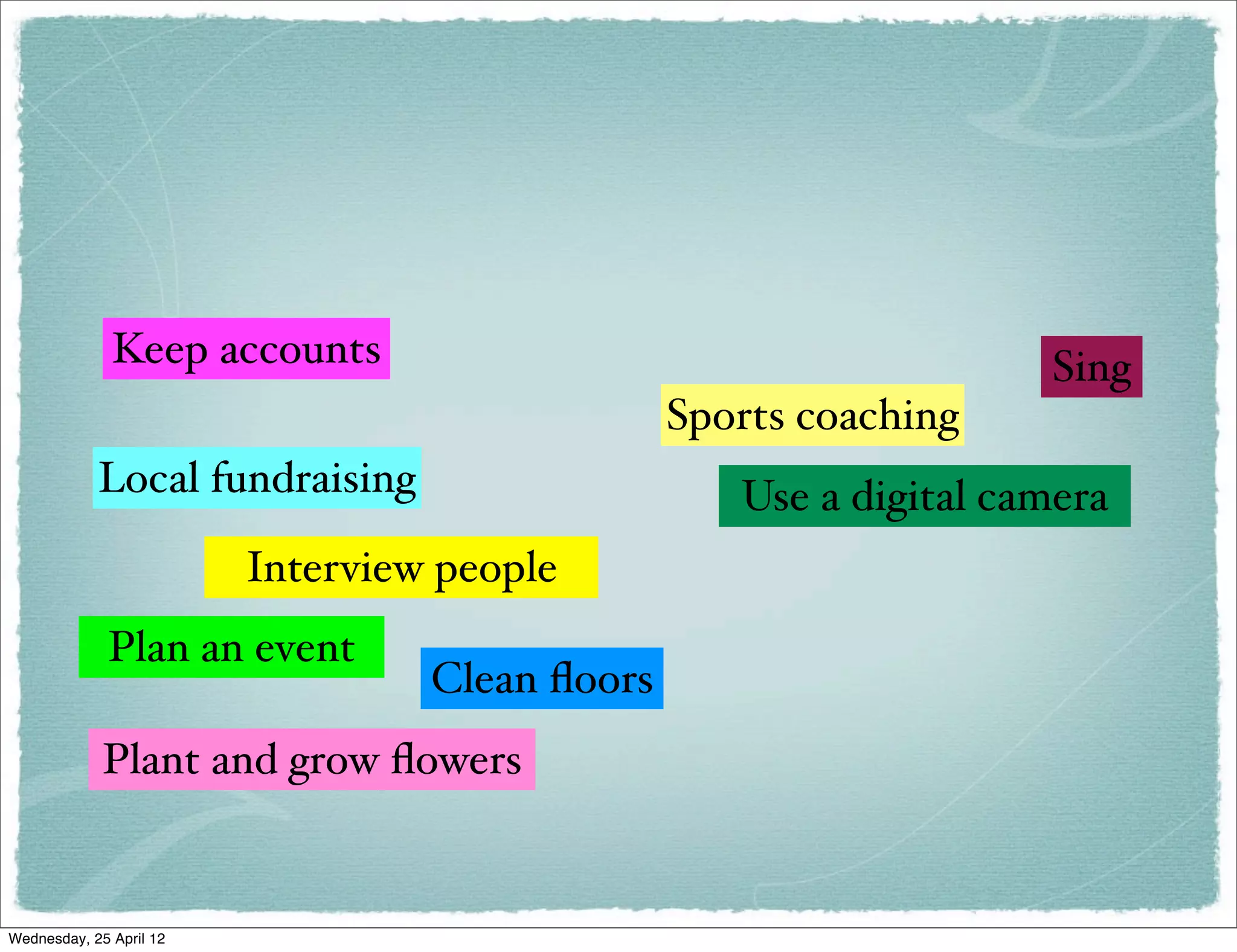 Keep accounts                                        Sing
                                                Sports coaching
            Local fundraising                      Use a digital camera
                         Interview people
             Plan an event
                                  Clean ﬂoors
             Plant and grow ﬂowers


Wednesday, 25 April 12
 
