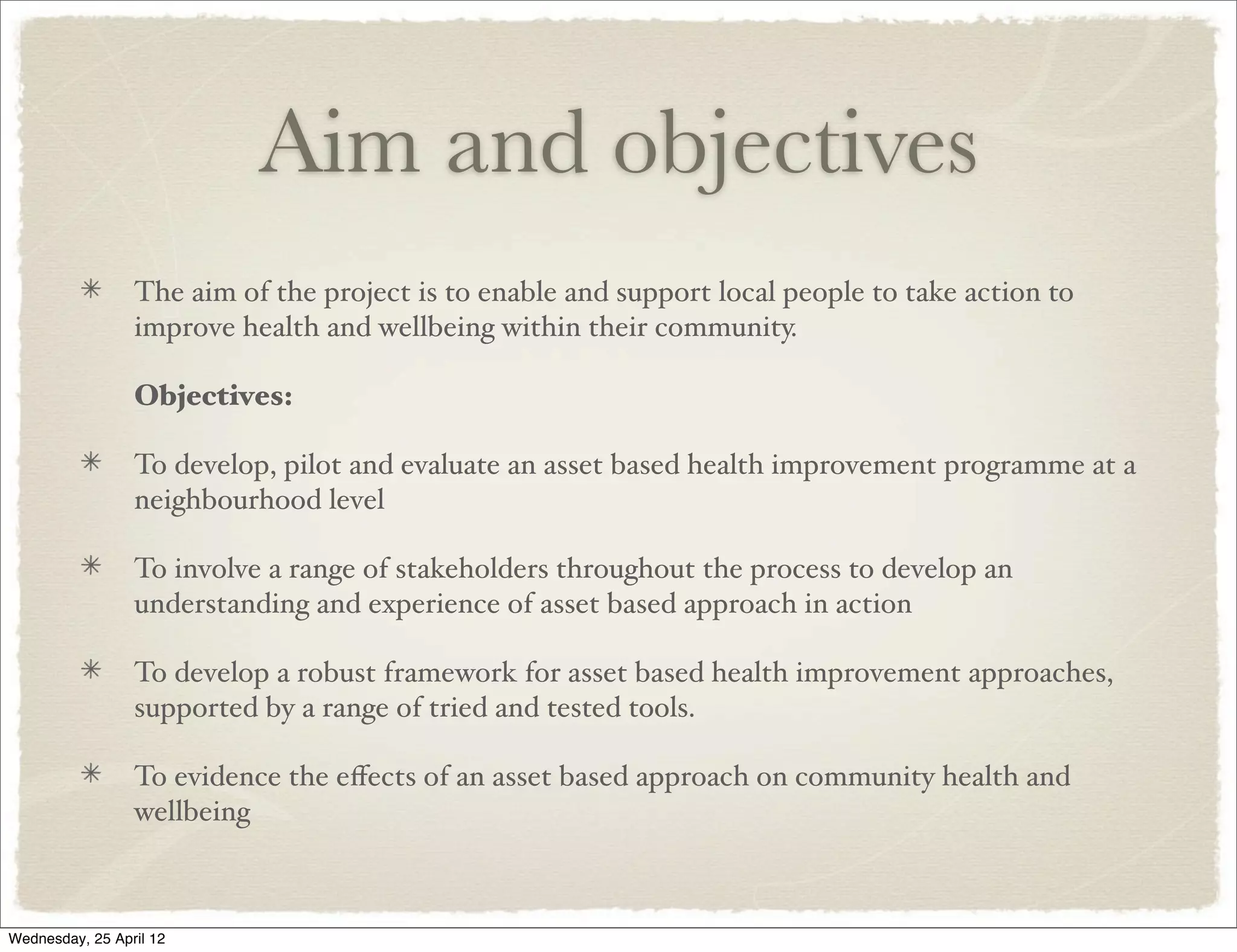 Aim and objectives
                 The aim of the project is to enable and support local people to take action to
                 improve health and wellbeing within their community.

                 Objectives:

                 To develop, pilot and evaluate an asset based health improvement programme at a
                 neighbourhood level

                 To involve a range of stakeholders throughout the process to develop an
                 understanding and experience of asset based approach in action

                 To develop a robust framework for asset based health improvement approaches,
                 supported by a range of tried and tested tools.

                 To evidence the eﬀects of an asset based approach on community health and
                 wellbeing



Wednesday, 25 April 12
 