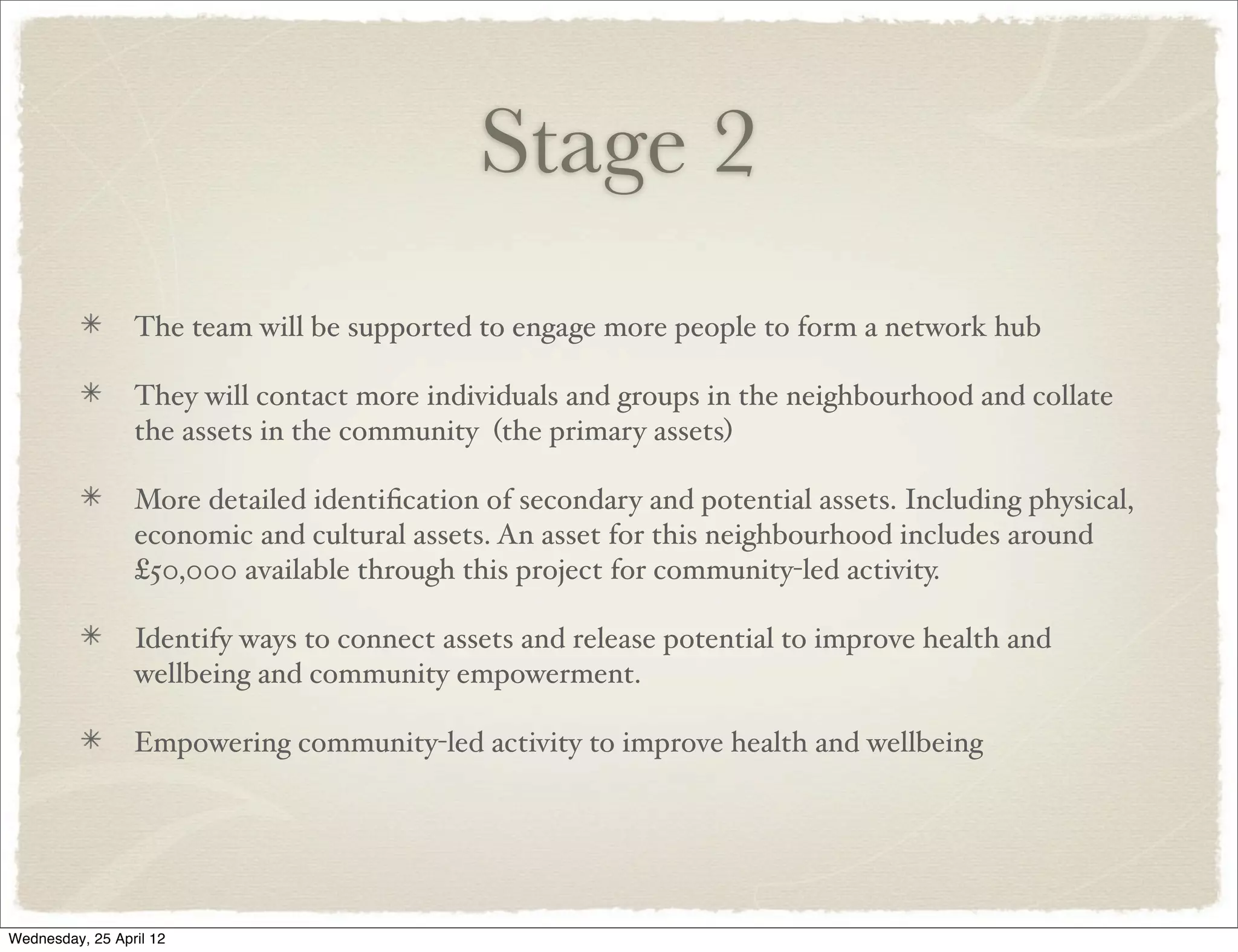 Stage 2
                 The team will be supported to engage more people to form a network hub

                 They will contact more individuals and groups in the neighbourhood and collate
                 the assets in the community (the primary assets)

                 More detailed identiﬁcation of secondary and potential assets. Including physical,
                 economic and cultural assets. An asset for this neighbourhood includes around
                 £50,000 available through this project for community-led activity.

                 Identify ways to connect assets and release potential to improve health and
                 wellbeing and community empowerment.

                 Empowering community-led activity to improve health and wellbeing




Wednesday, 25 April 12
 