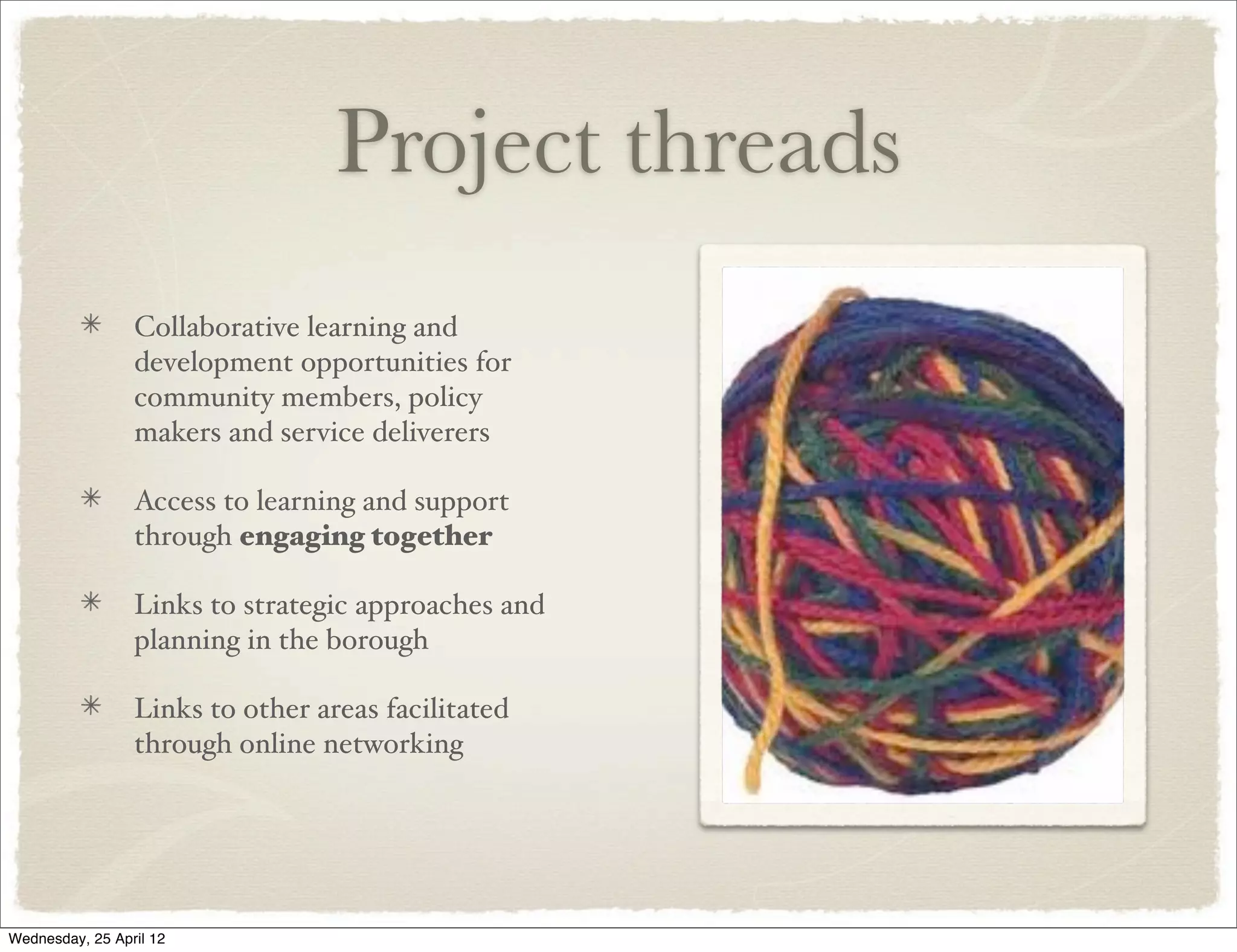Project threads
                 Collaborative learning and
                 development opportunities for
                 community members, policy
                 makers and service deliverers

                 Access to learning and support
                 through engaging together

                 Links to strategic approaches and
                 planning in the borough

                 Links to other areas facilitated
                 through online networking




Wednesday, 25 April 12
 