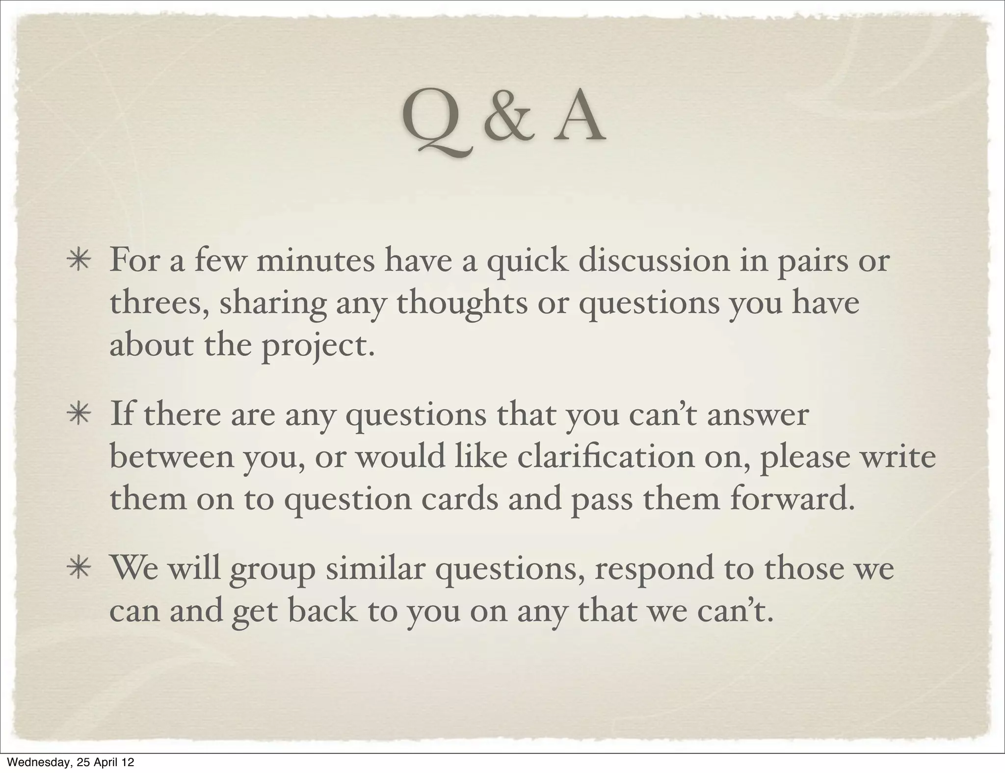 Q&A
                 For a few minutes have a quick discussion in pairs or
                 threes, sharing any thoughts or questions you have
                 about the project.
                 If there are any questions that you can’t answer
                 between you, or would like clariﬁcation on, please write
                 them on to question cards and pass them forward.
                 We will group similar questions, respond to those we
                 can and get back to you on any that we can’t.



Wednesday, 25 April 12
 