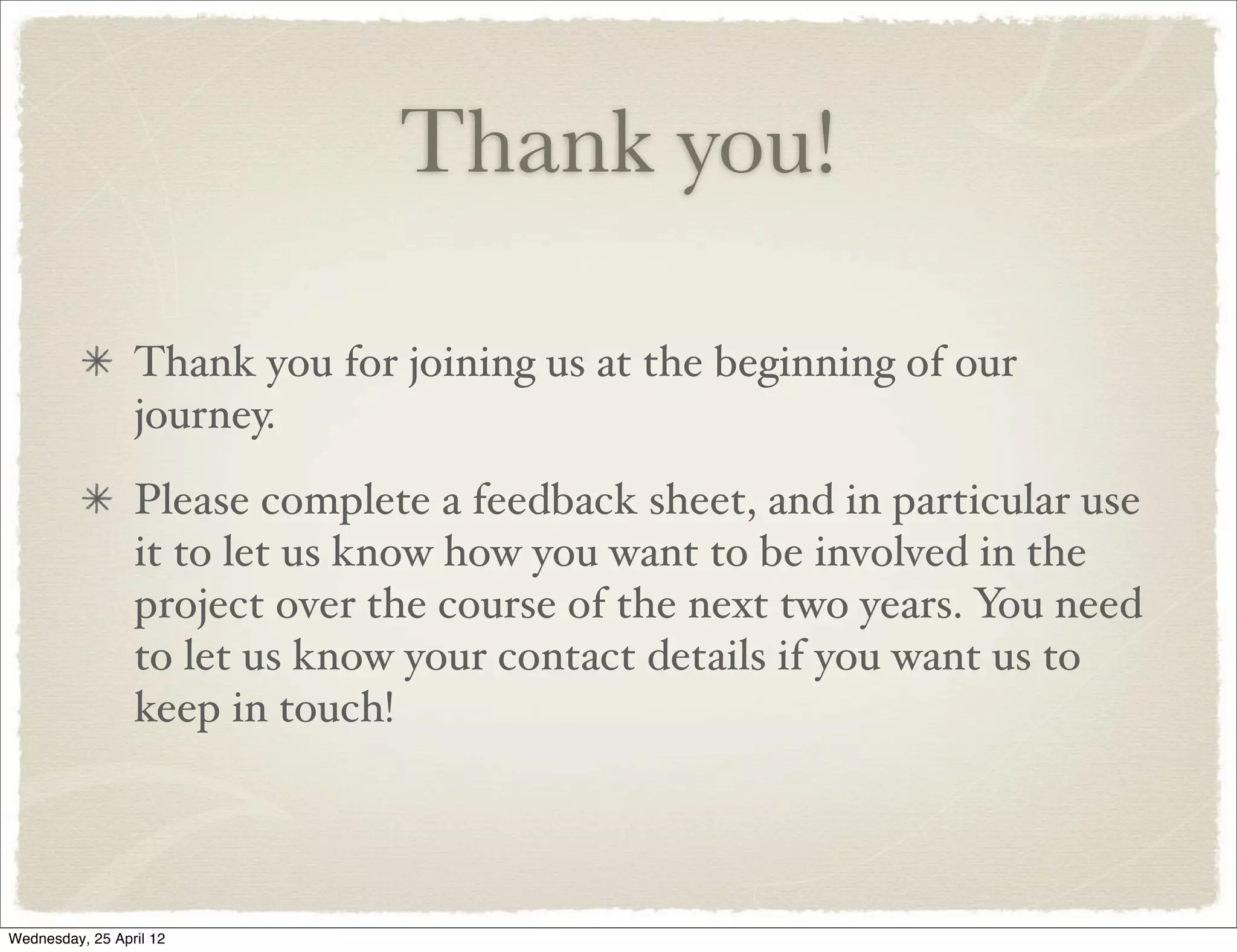 Thank you!

                 Thank you for joining us at the beginning of our
                 journey.
                 Please complete a feedback sheet, and in particular use
                 it to let us know how you want to be involved in the
                 project over the course of the next two years. You need
                 to let us know your contact details if you want us to
                 keep in touch!




Wednesday, 25 April 12
 