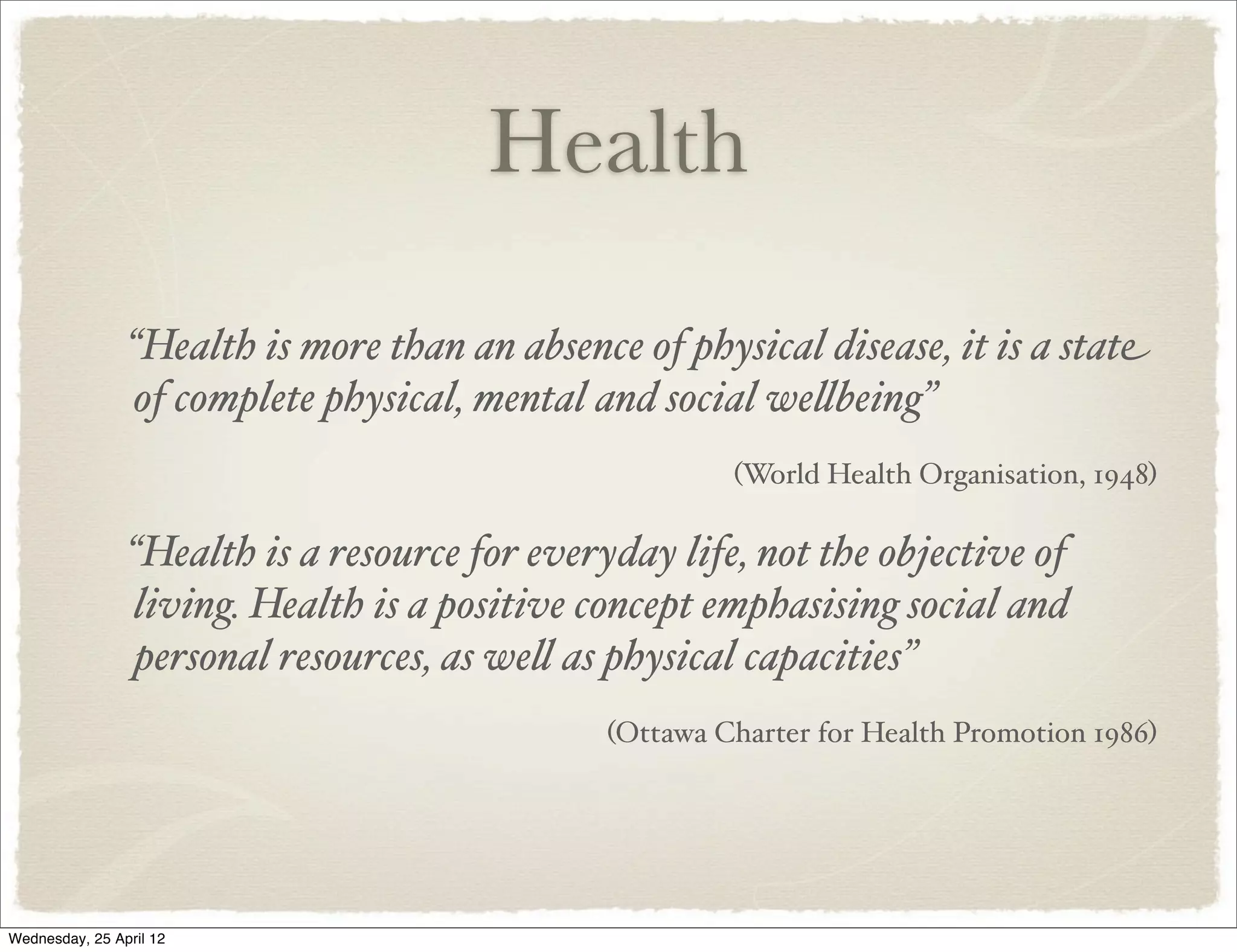 Health
                “Health is more than an absence of physical disease, it is a state
                of complete physical, mental and social we"being”
                                                        (World Health Organisation, 1948)

                “Health is a resource for everyday life, not the objective of
                living. Health is a positive concept emphasising social and
                personal resources, as we" as physical capacities”
                                               (Ottawa Charter for Health Promotion 1986)




Wednesday, 25 April 12
 