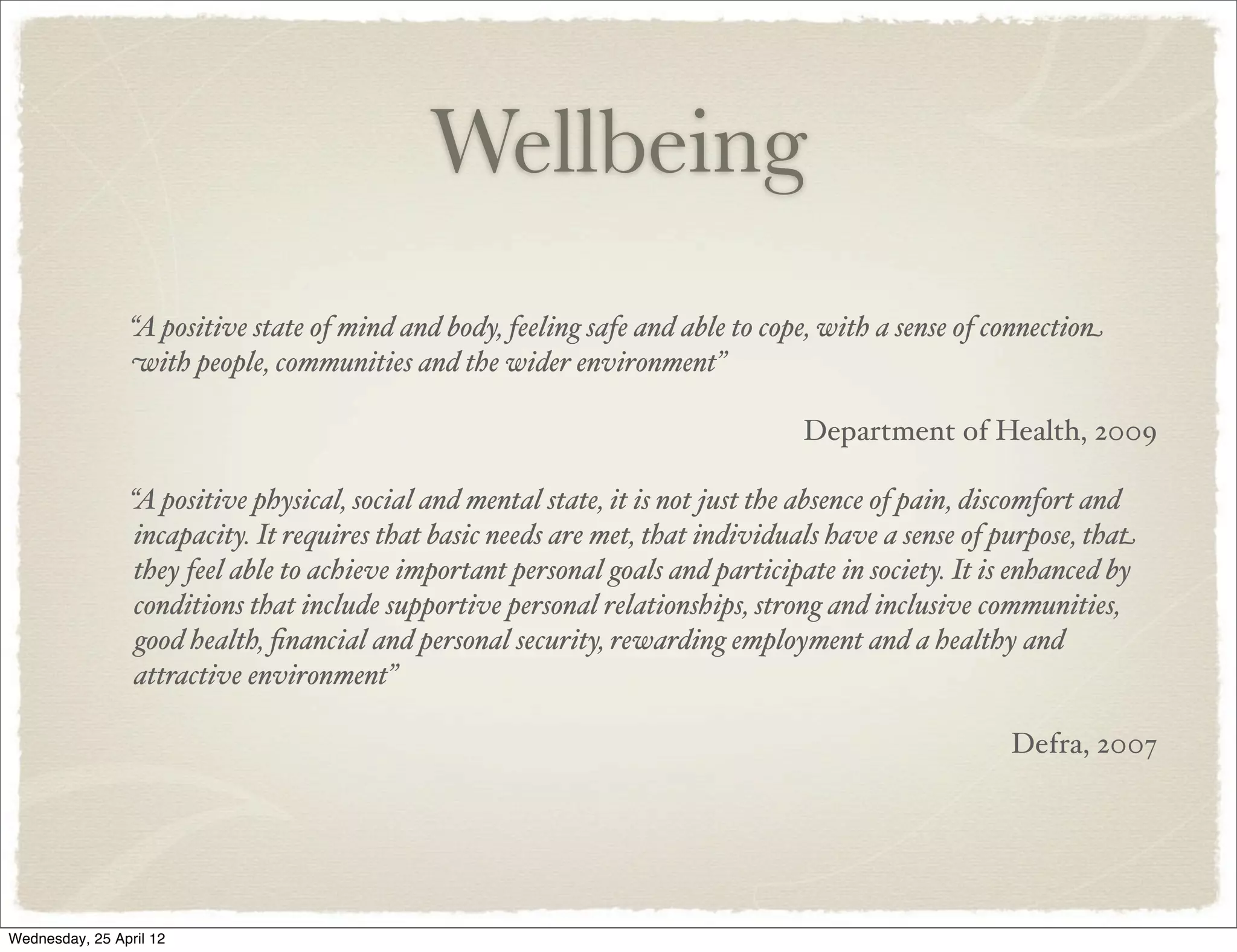 Wellbeing
                 “A positive state of mind and body, feeling safe and able to cope, with a sense of connection
                 with people, communities and the wider environment”

                                                                                 Department of Health, 2009

                 “A positive physical, social and mental state, it is not just the absence of pain, discomfort and
                  incapacity. It requires that basic needs are met, that individuals have a sense of purpose, that
                  they feel able to achieve important personal goals and participate in society. It is enhanced by
                  conditions that include supportive personal relationships, strong and inclusive communities,
                  good health, ﬁnancial and personal security, rewarding employment and a healthy and
                  attractive environment”

                                                                                                     Defra, 2007




Wednesday, 25 April 12
 