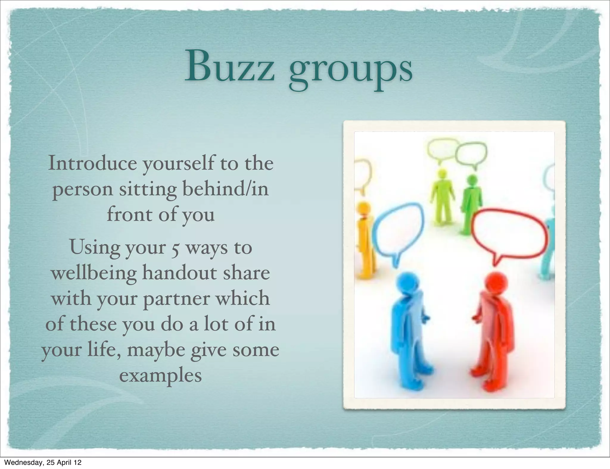 Buzz groups
            Introduce yourself to the
             person sitting behind/in
                  front of you
             Using your 5 ways to
           wellbeing handout share
           with your partner which
          of these you do a lot of in
          your life, maybe give some
                    examples


Wednesday, 25 April 12
 