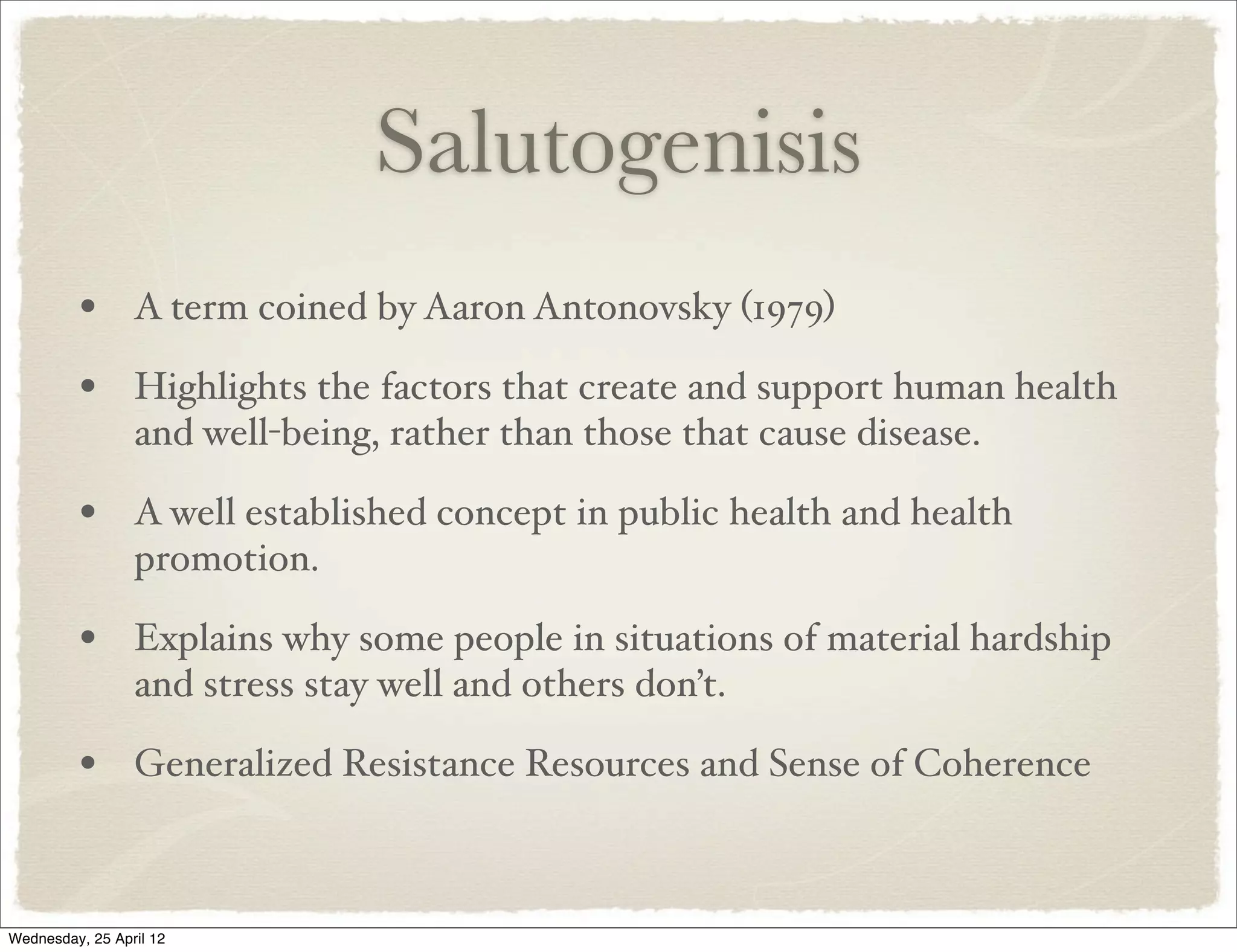 Salutogenisis
         • A term coined by Aaron Antonovsky (1979)
         • Highlights the factors that create and support human health
                 and well-being, rather than those that cause disease.

         • A well established concept in public health and health
                 promotion.

         • Explains why some people in situations of material hardship
                 and stress stay well and others don’t.

         • Generalized Resistance Resources and Sense of Coherence


Wednesday, 25 April 12
 