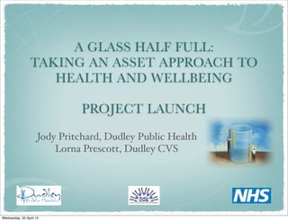 A GLASS HALF FULL:
                 TAKING AN ASSET APPROACH TO
                    HEALTH AND WELLBEING

                               PROJECT LAUNCH
                     Jody Pritchard, Dudley Public Health
                         Lorna Prescott, Dudley CVS




Wednesday, 25 April 12
 