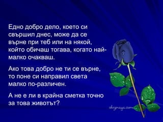 Едно добро дело, което си свършил днес, може да се върне при теб или на някой, който обичаш тогава, когато най-малко очакваш.  Ако това добро не ти се върне, то поне си направил света малко по-различен.  А не е ли в крайна сметка точно за това животът?   