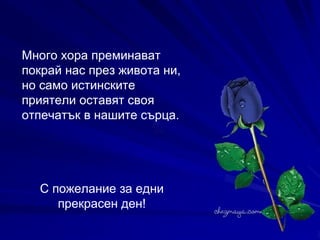 Много хора преминават покрай нас през живота ни, но само истинските приятели оставят своя отпечатък в нашите сърца.   С пожелание за едни прекрасен ден! 