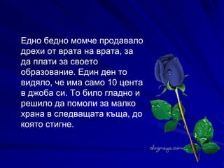 Едно бедно момче продавало дрехи от врата на врата, за да плати за своето образование. Един ден то видяло, че има само 10 цента в джоба си. То било гладно и решило да помоли за малко храна в следващата къща, до която стигне.  