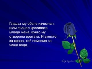 Гладът му обаче изчезнал, щом зърнал красивата млада жена, която му отворила вратата. И вместо за храна, той помолил за чаша вода.   