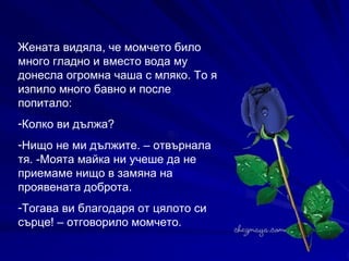 Жената видяла, че момчето било много гладно и вместо вода му донесла огромна чаша с мляко. То я изпило много бавно и после попитало: Колко ви дължа? Нищо не ми дължите. – отвърнала тя. -Моята майка ни учеше да не приемаме нищо в замяна на проявената доброта. Тогава ви благодаря от цялото си сърце! – отговорило момчето. 