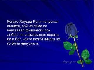Когато Хауърд Кели напуснал къщата, той не само се чувставал физически по-добре, но и възвърнал вярата си в Бог, която почти никога не го била напускала. 