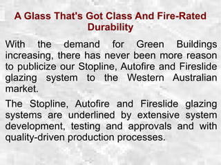 A Glass That's Got Class And Fire-Rated
Durability
With the demand for Green Buildings
increasing, there has never been more reason
to publicize our Stopline, Autofire and Fireslide
glazing system to the Western Australian
market.
The Stopline, Autofire and Fireslide glazing
systems are underlined by extensive system
development, testing and approvals and with
quality-driven production processes.
 