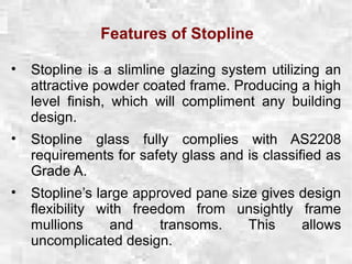 Features of Stopline
• Stopline is a slimline glazing system utilizing an
attractive powder coated frame. Producing a high
level finish, which will compliment any building
design.
• Stopline glass fully complies with AS2208
requirements for safety glass and is classified as
Grade A.
• Stopline’s large approved pane size gives design
flexibility with freedom from unsightly frame
mullions and transoms. This allows
uncomplicated design.
 