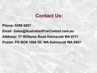 Contact Us:
Phone: 9399 6957
Email: Sales@AustralianFireControl.com.au
Address: 17 Williams Road Kelmscott WA 6111
Postal: PO BOX 1008 DC WA Kelmscott WA 6997
 