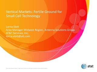 Vertical Markets: Fertile Ground for
Small Cell Technology
Lorna Slott
Area Manager Midwest Region, Antenna Solutions Group
AT&T Services, Inc.
lorna.slott@att.com
© 2013 AT&T Intellectual Property. All rights reserved. AT&T and the AT&T logo are trademarks of AT&T Intellectual Property.
 