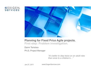 Planning for Fixed Price Agile projects. 
First step: Problem investigation. 
Damir Tenishev 
Ph.D, Project Manager 
“It’s better to step twice on an adult rake 
than once to a children’s…” 
Jan 27, 2011 www.ExigenServices.com 
 