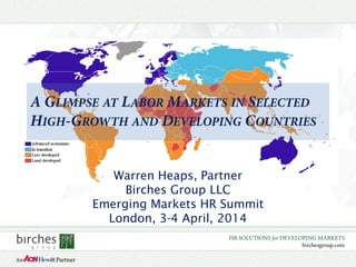 HR SOLUTIONS for DEVELOPING MARKETS
birchesgroup.com
A GLIMPSE AT LABOR MARKETS IN SELECTED
HIGH-GROWTH AND DEVELOPING COUNTRIES
Warren Heaps, Partner
Birches Group LLC
Emerging Markets HR Summit
London, 3-4 April, 2014
 