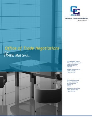 Office of Trade Negotiations
for
TRADE Matters…
                                 OTN Barbados Office
                                 1st floor, “Speedbird House”
                                 Independence Square
                                 Bridgetown BB1121
                                 BARBADOS

                                 barbados.office@crnm.org
                                 T (246) 430 1670
                                 F (246) 228 9528




                                 OTN Jamaica Office
                                 2nd floor, PCJ Building
                                 36 Trafalgar Road
                                 Kingston 10
                                 JAMAICA

                                 jamaica.office@crnm.org
                                 T (876) 908 4242/3922
                                 F (876) 754 2998




                  www.crnm.org
 
