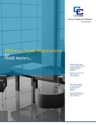 Office of Trade Negotiations
for
TRADE Matters…
                               OTN Barbados Office
                               1st floor, “Speedbird House”
                               Independence Square
                               Bridgetown BB1121
                               BARBADOS

                               barbados.office@crnm.org
                               (246) 430 1670 (T)
                               (246) 228 9528 (F)




                               OTN Jamaica Office
                               2nd floor, PCJ Building
                               36 Trafalgar Road
                               Kingston 10
                               JAMAICA

                               jamaica.office@crnm.org
                               (876) 908 4242/3922 (T)
                               (876) 754 2998 (F)
 