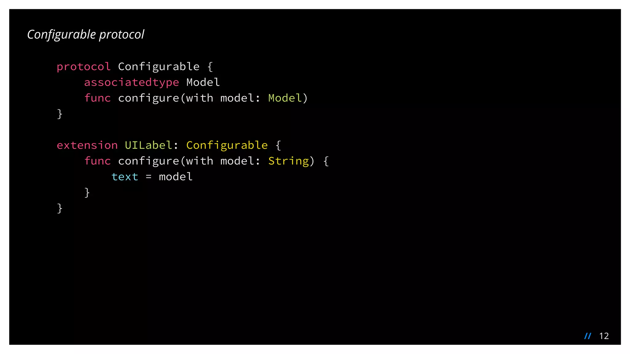 12//
Configurable protocol
protocol Configurable {
associatedtype Model
func configure(with model: Model)
}
extension UILabel: Configurable {
func configure(with model: String) {
text = model
}
}
 