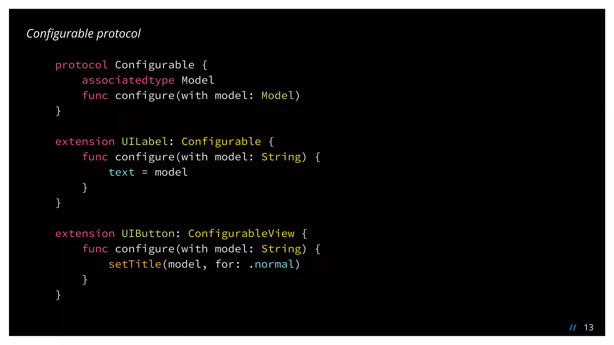 13//
Configurable protocol
protocol Configurable {
associatedtype Model
func configure(with model: Model)
}
extension UILabel: Configurable {
func configure(with model: String) {
text = model
}
}
extension UIButton: ConfigurableView {
func configure(with model: String) {
setTitle(model, for: .normal)
}
}
 