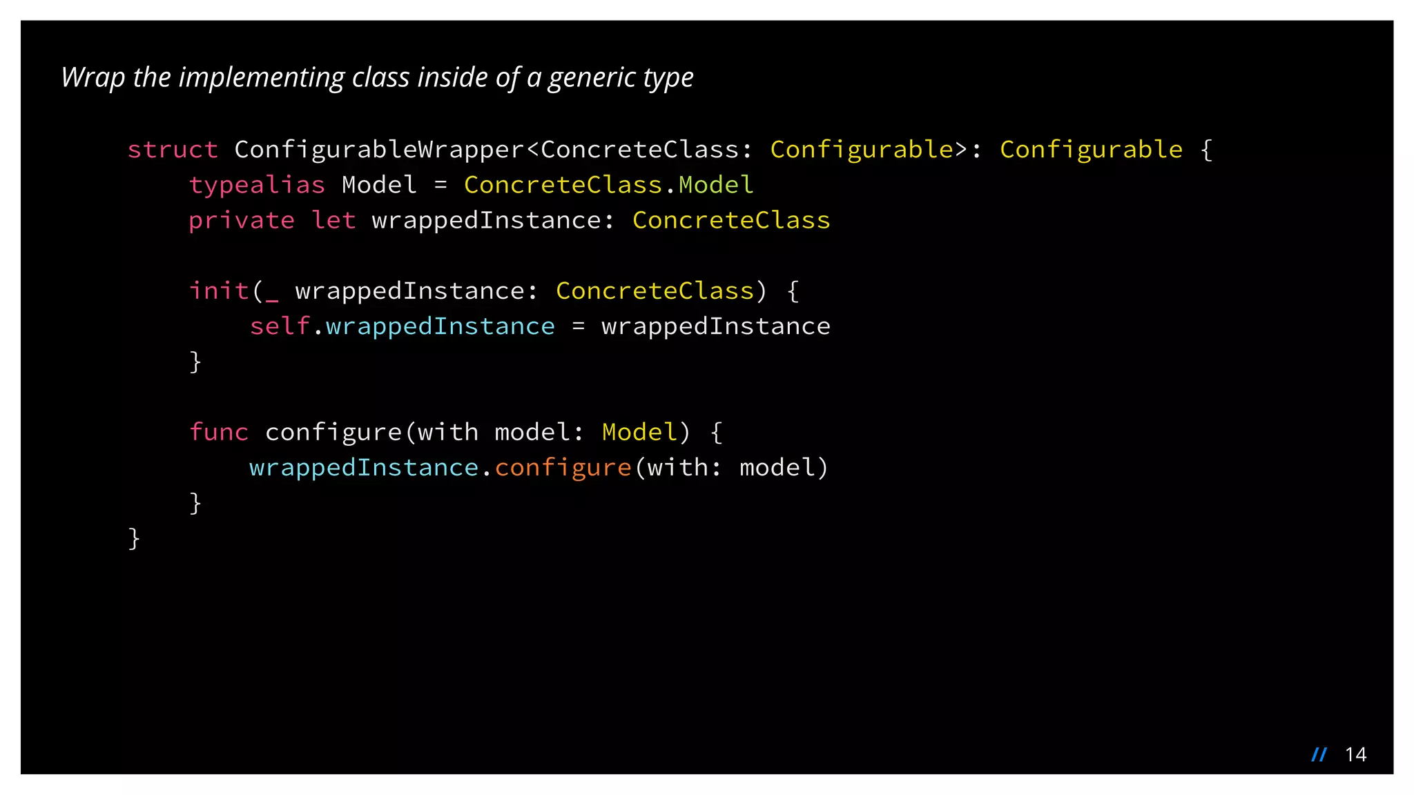 14//
Wrap the implementing class inside of a generic type
struct ConfigurableWrapper<ConcreteClass: Configurable>: Configurable {
typealias Model = ConcreteClass.Model
private let wrappedInstance: ConcreteClass
init(_ wrappedInstance: ConcreteClass) {
self.wrappedInstance = wrappedInstance
}
func configure(with model: Model) {
wrappedInstance.configure(with: model)
}
}
 