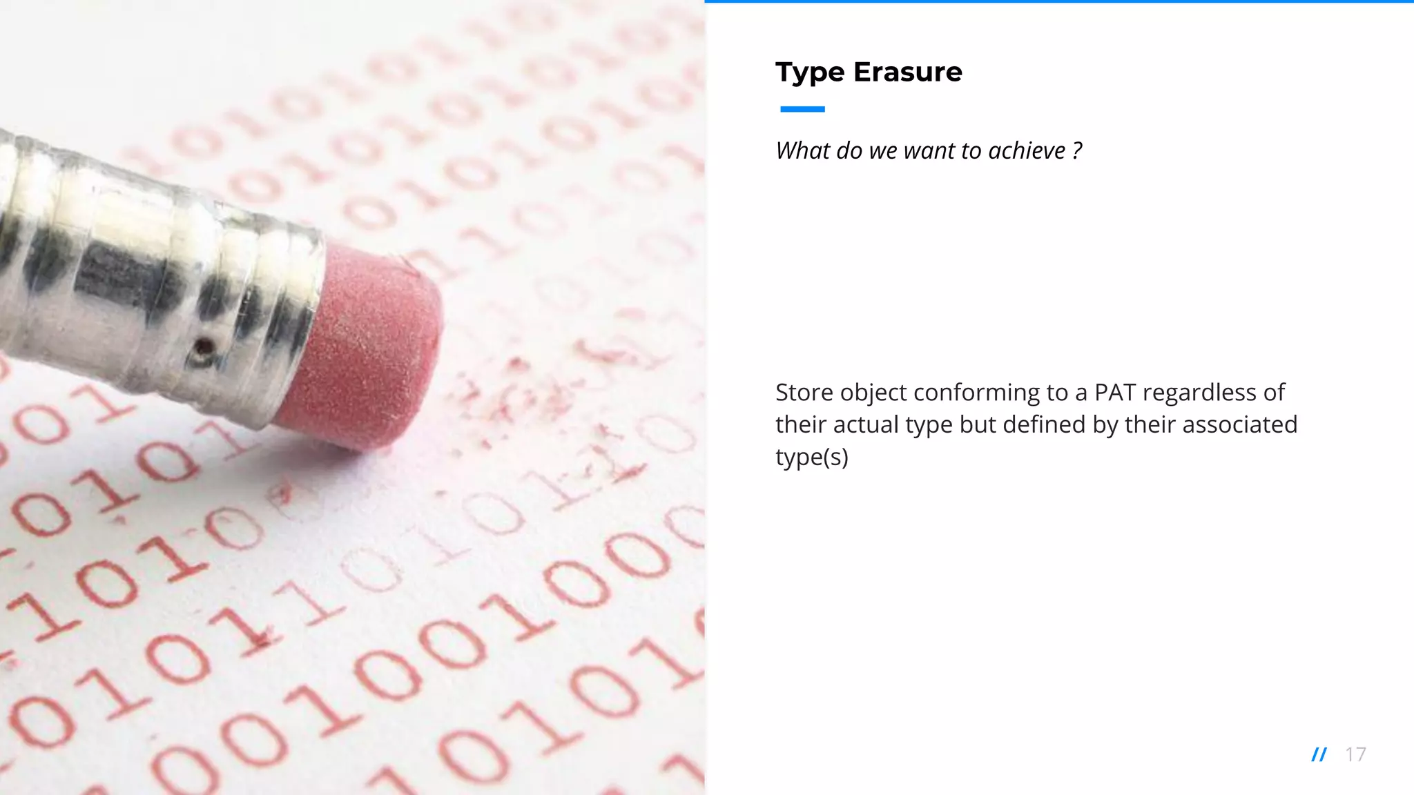 17//
Type Erasure
What do we want to achieve ?
Store object conforming to a PAT regardless of
their actual type but defined by their associated
type(s)
 