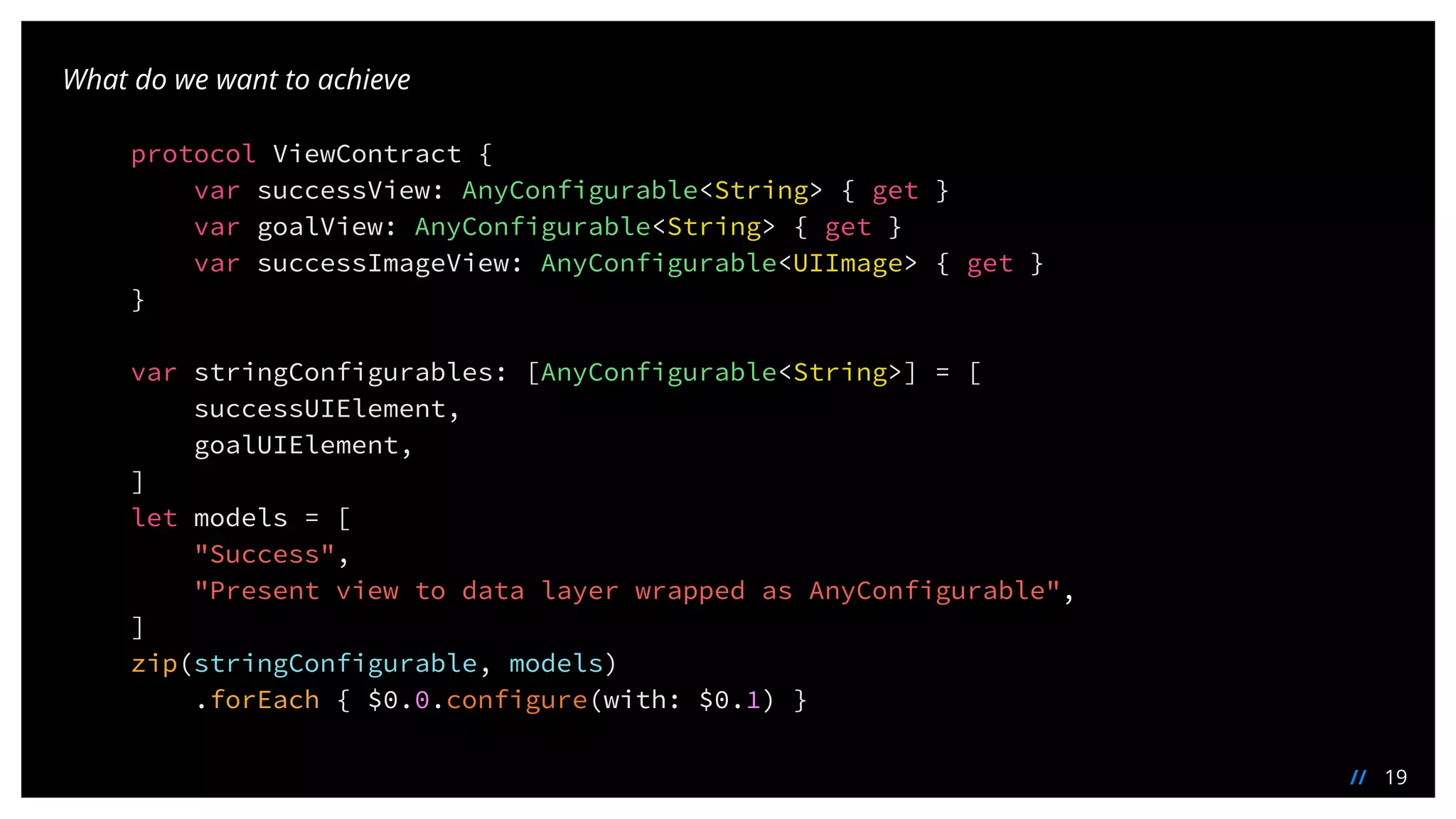 19//
What do we want to achieve
protocol ViewContract {
var successView: AnyConfigurable<String> { get }
var goalView: AnyConfigurable<String> { get }
var successImageView: AnyConfigurable<UIImage> { get }
}
var stringConfigurables: [AnyConfigurable<String>] = [
successUIElement,
goalUIElement,
]
let models = [
"Success",
"Present view to data layer wrapped as AnyConfigurable",
]
zip(stringConfigurable, models)
.forEach { $0.0.configure(with: $0.1) }
 